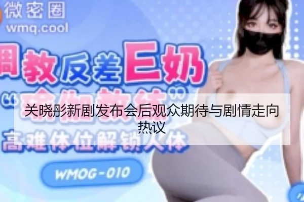 关晓彤新剧发布会后观众期待与剧情走向热议